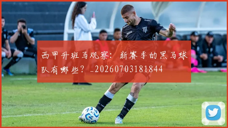 西甲升班马观察：新赛季的黑马球队有哪些？_20260703181844