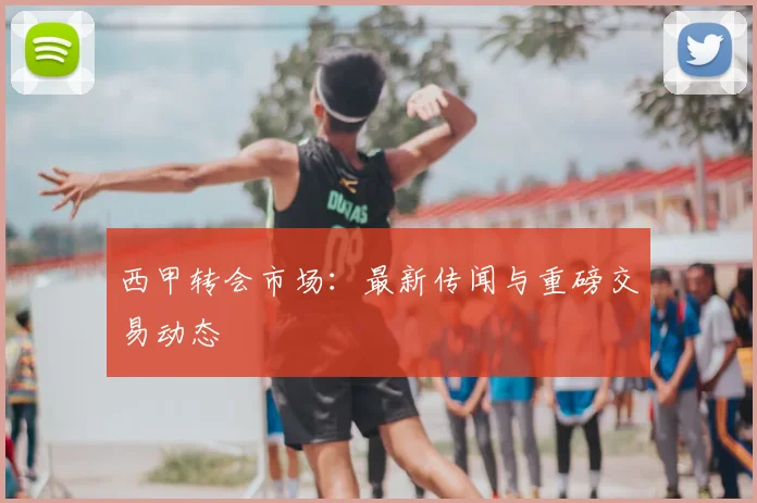 西甲转会市场：最新传闻与重磅交易动态