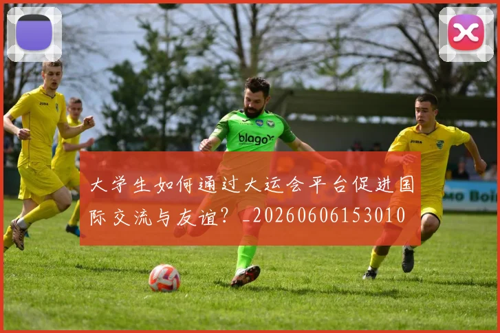 大学生如何通过大运会平台促进国际交流与友谊？_20260606153010