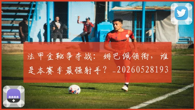 法甲金靴争夺战:姆巴佩领衔,谁是本赛季最强射手?_20260528193511