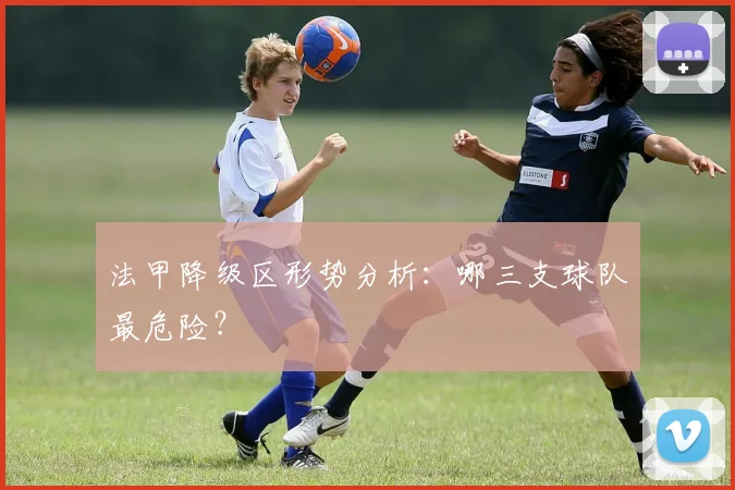 法甲降级区形势分析：哪三支球队最危险？