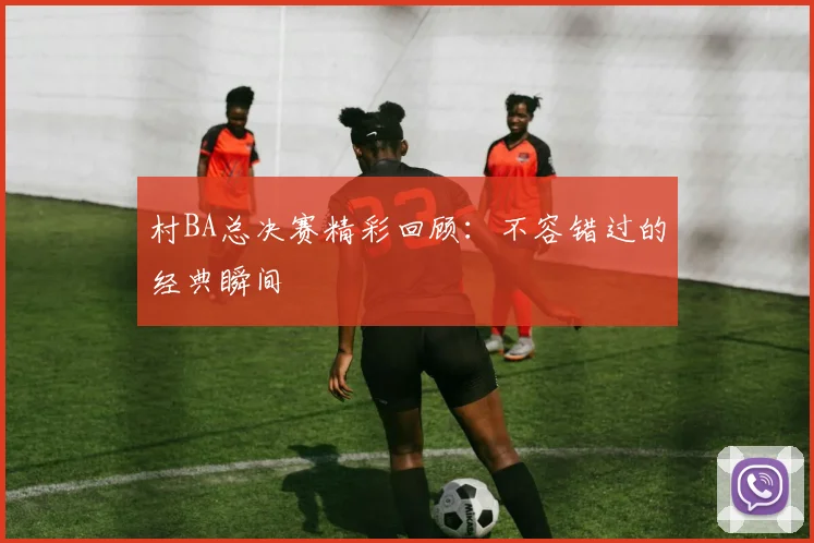 村BA总决赛精彩回顾：不容错过的经典瞬间