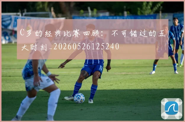C罗的经典比赛回顾：不可错过的五大时刻_20260526125240