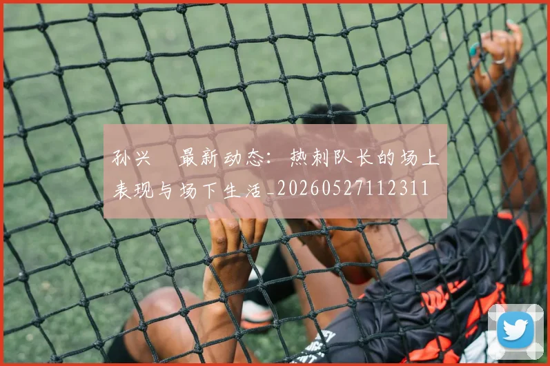 孙兴慜最新动态:热刺队长的场上表现与场下生活_20260527112311