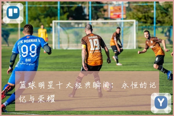 篮球明星十大经典瞬间：永恒的记忆与荣耀