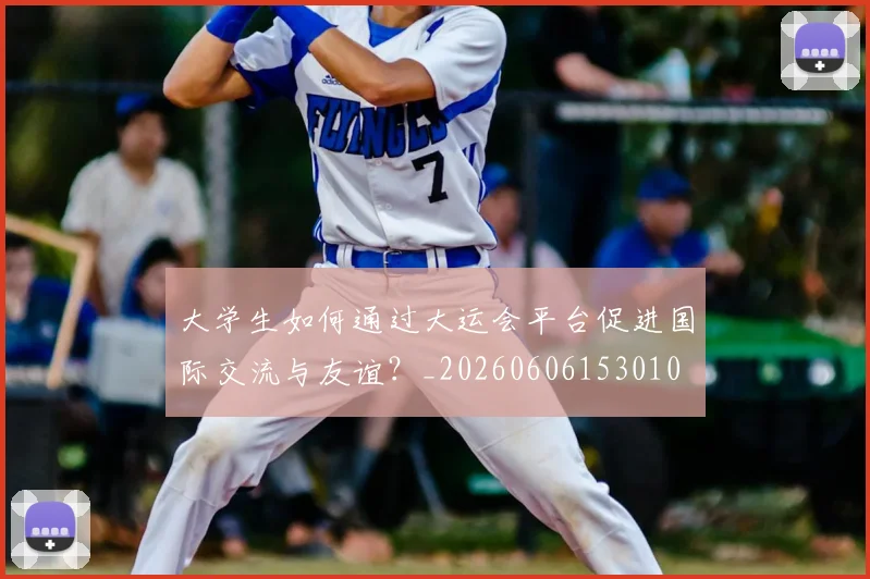 大学生如何通过大运会平台促进国际交流与友谊?_20260606153010