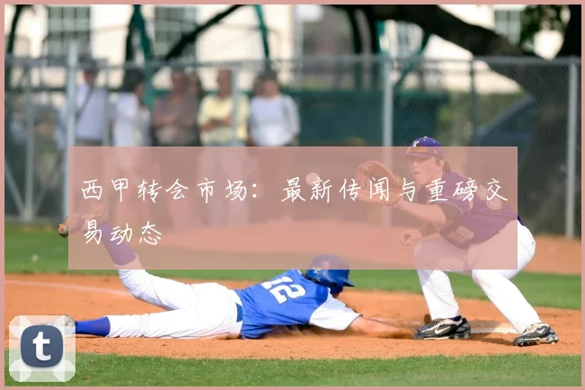 西甲转会市场：最新传闻与重磅交易动态