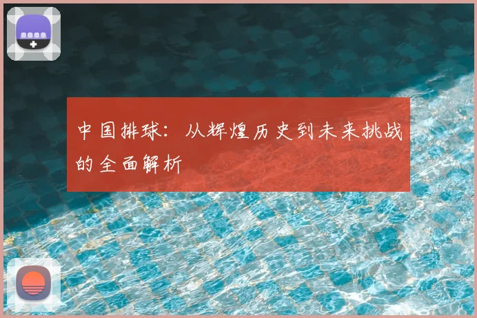 中国排球:从辉煌历史到未来挑战的全面解析