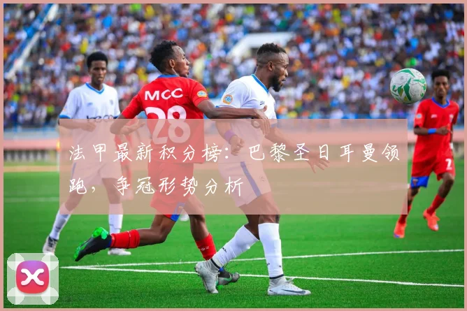 法甲最新积分榜：巴黎圣日耳曼领跑，争冠形势分析