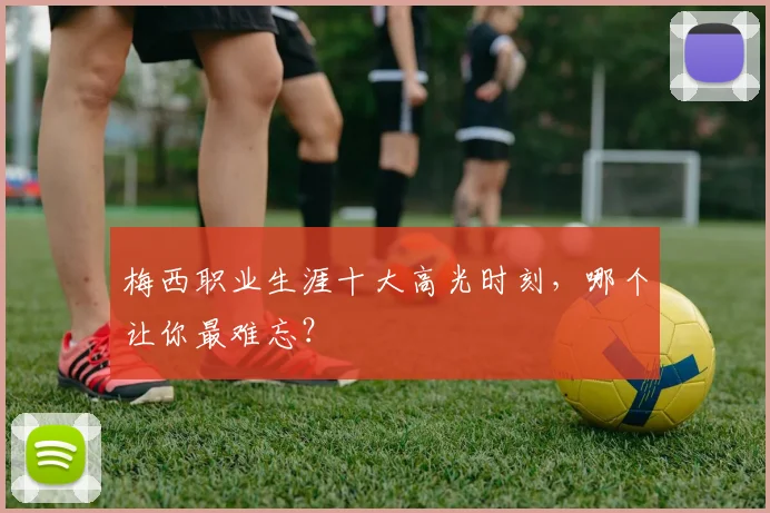 梅西职业生涯十大高光时刻，哪个让你最难忘？
