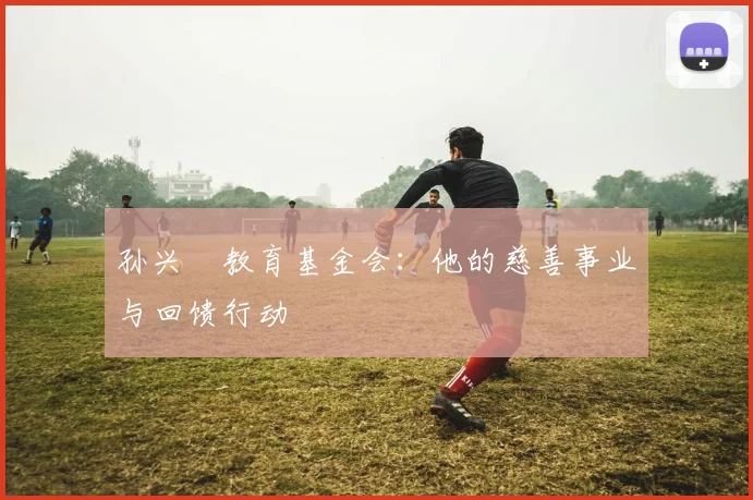 孙兴慜教育基金会：他的慈善事业与回馈行动