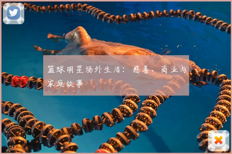 篮球明星场外生活:慈善、商业与家庭故事