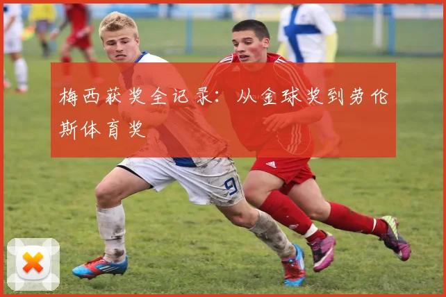 梅西获奖全记录：从金球奖到劳伦斯体育奖