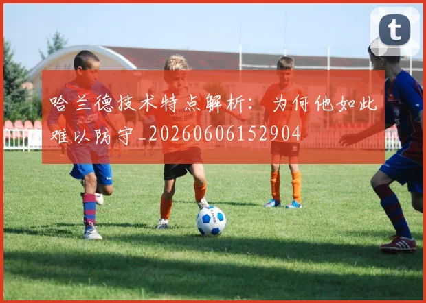 哈兰德技术特点解析:为何他如此难以防守_20260606152904