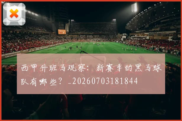 西甲升班马观察：新赛季的黑马球队有哪些？_20260703181844