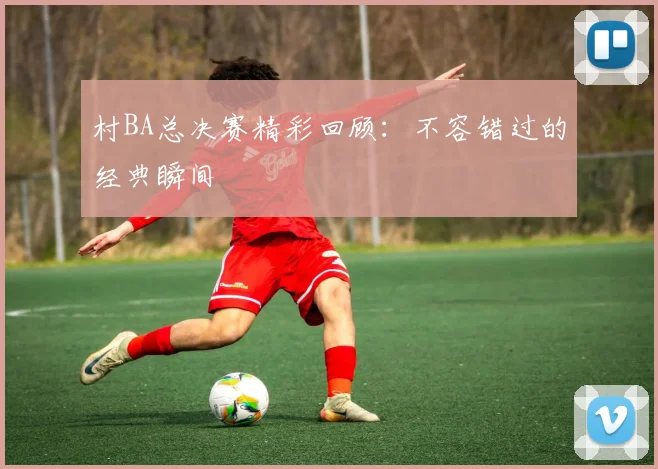 村BA总决赛精彩回顾:不容错过的经典瞬间