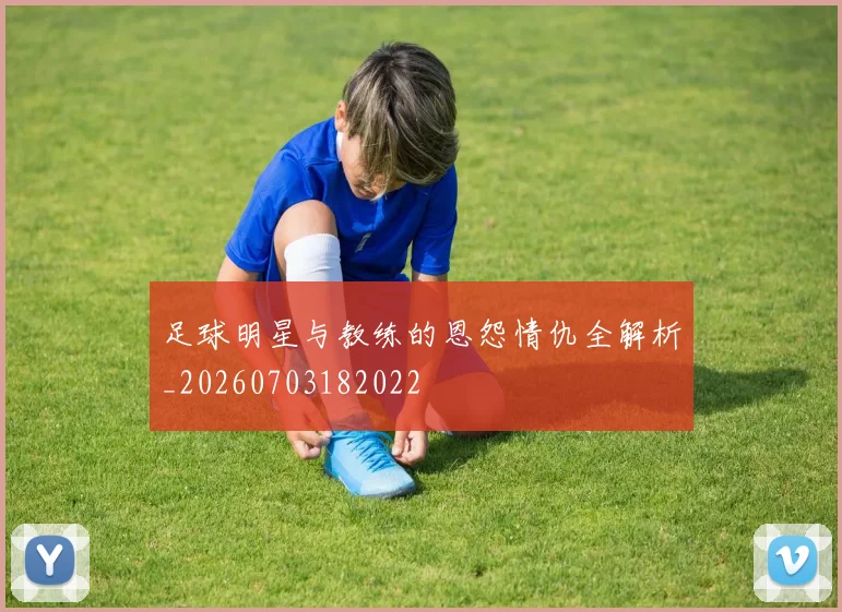 足球明星与教练的恩怨情仇全解析_20260703182022