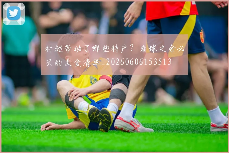 村超带动了哪些特产?看球之余必买的美食清单_20260606153513