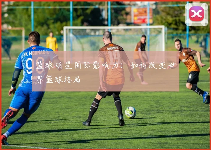 篮球明星国际影响力:如何改变世界篮球格局