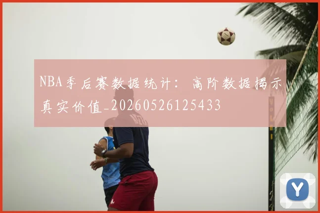 NBA季后赛数据统计：高阶数据揭示真实价值_20260526125433